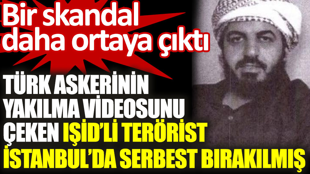 Türk askerinin yakılma videosunu çeken IŞİD'li teröristin İstanbul'da serbest bırakıldığı ortaya çıktı