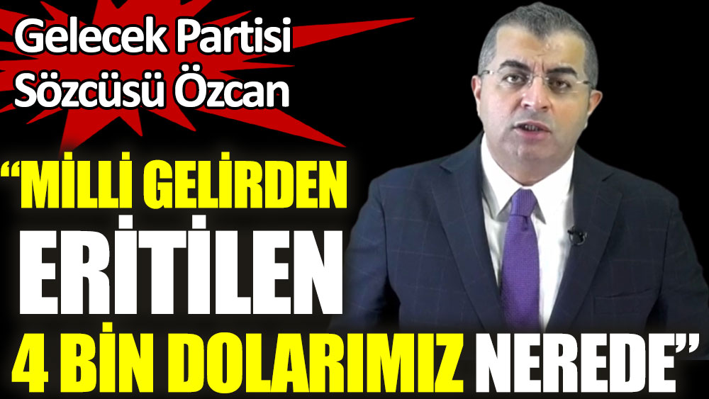 Gelecek Partisi Sözcüsü Özcan: Milli gelirden eritilen 4 bin dolarımız nerede?
