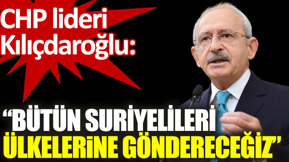 Kılıçdaroğlu: Bütün Suriyelileri ülkelerine göndereceğiz!