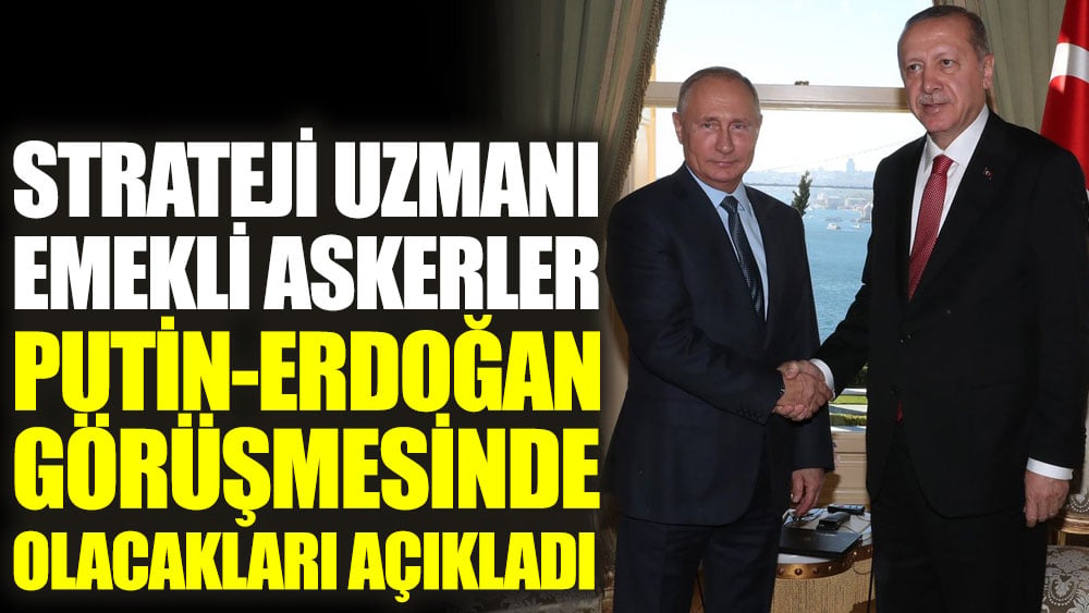 Strateji uzmanı emekli askerler Putin-Erdoğan görüşmesinde olacakları açıkladı