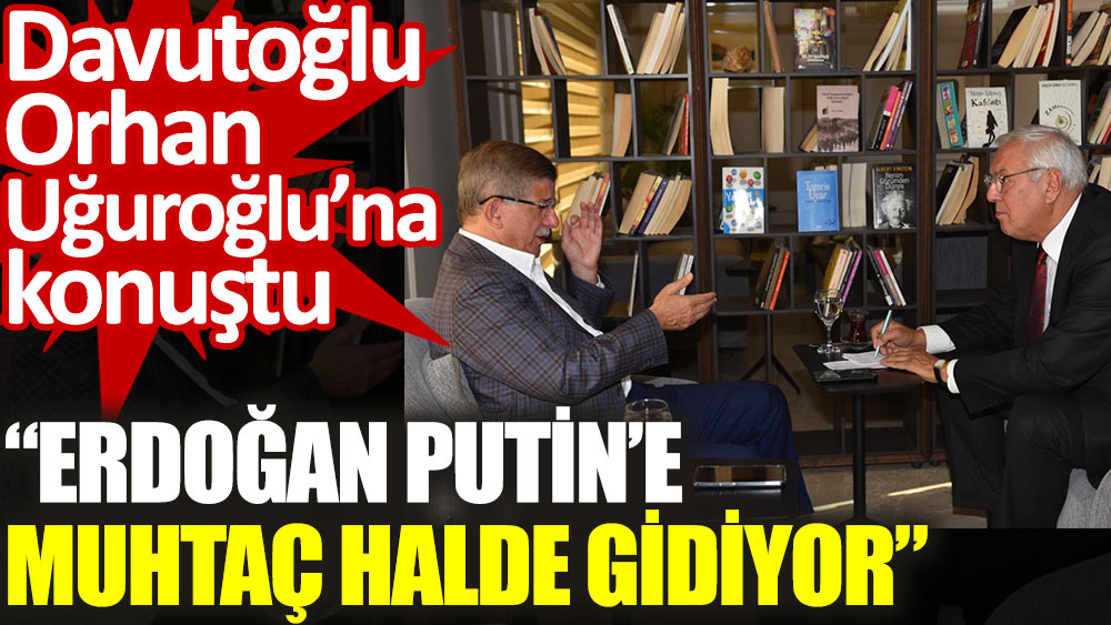 Davutoğlu Orhan Uğuroğlu’na konuştu. Erdoğan Putin'e muhtaç halde gidiyor