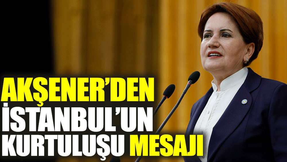 Akşener'den İstanbul'un kurtuluşu mesajı