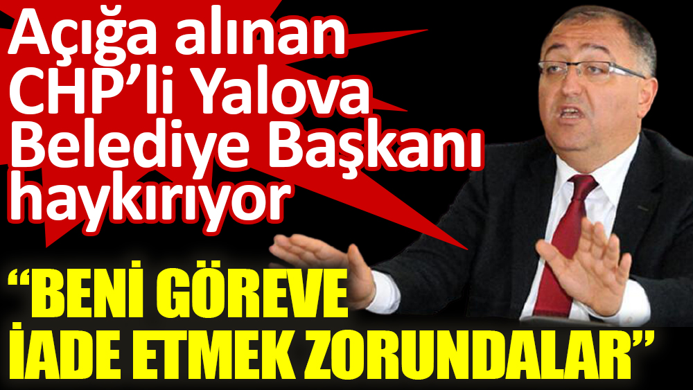 Açığa alınan CHP’li Yalova Belediye Başkanı haykırıyor 'Beni göreve iade etmek zorundalar’