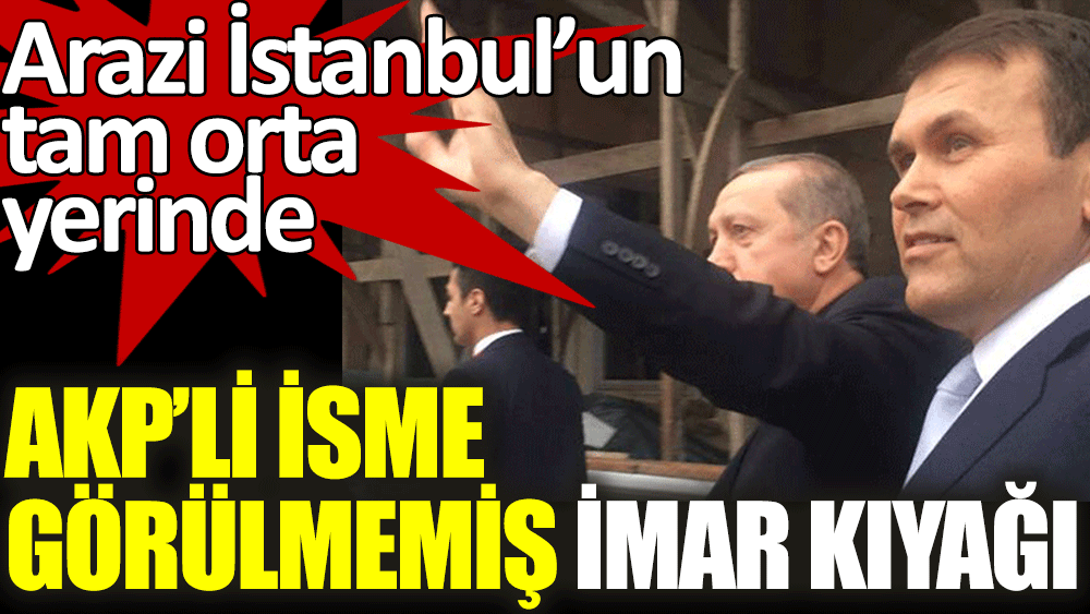 AKP'li isme görülmemiş imar kıyağı. Arazi İstanbul'un tam orta yerinde