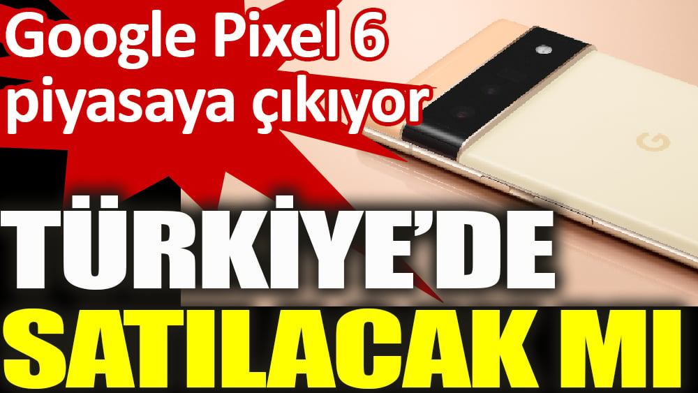 Google Pixel 6 piyasaya çıkıyor Türkiye’de satılacak mı?
