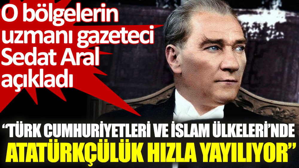 Gazeteci Sedat Aral açıkladı: Türk Cumhuriyetleri ve İslam Ülkeleri’nde Atatürkçülük hızla yayılıyor