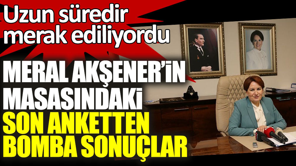 Meral Akşener'in masasındaki son anketten bomba sonuçlar. Uzun süredir merak ediliyordu