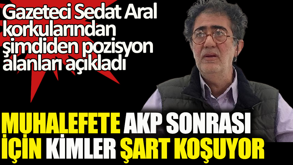 Gazeteci Sedat Aral, AKP sonrası için korkularından şimdiden pozisyon alanları açıkladı