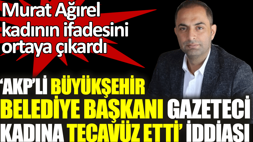 AKP'li büyükşehir belediye başkanı gazeteci kadına tecavüz etti iddiasında Murat Ağırel kadının ifadesini ortaya çıkardı