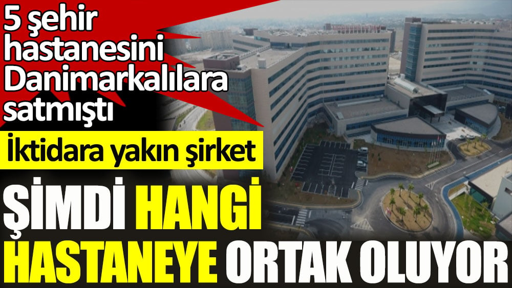 5 şehir hastanesini Danimarkalılara satmıştı... İktidara yakın şirket şimdi hangi hastaneye ortak oluyor?