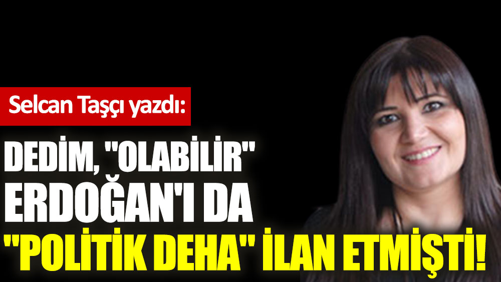 Dedim, ''Olabilir'' Erdoğan'ı da ''politik deha'' ilan etmişti!