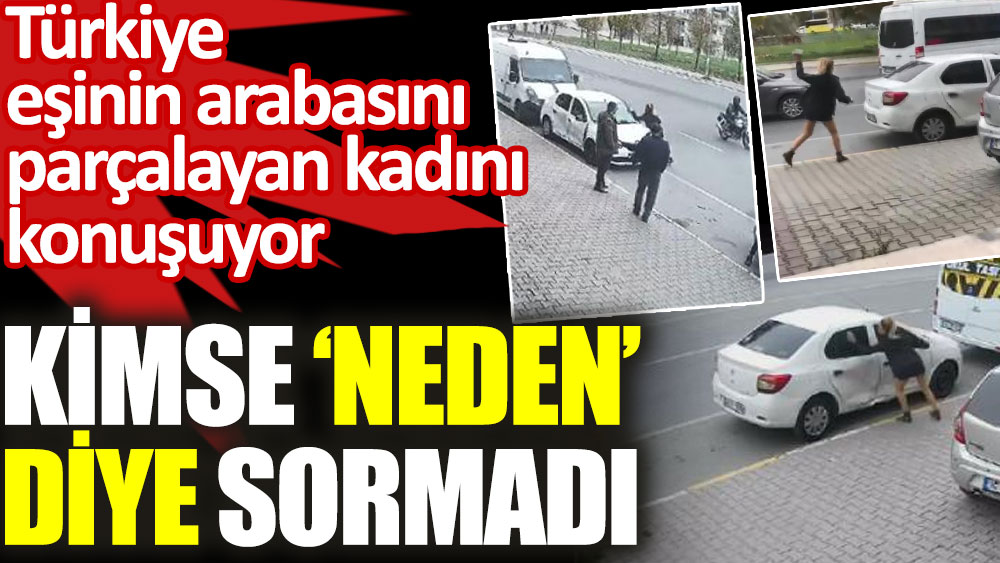 Türkiye eşinin arabasını parçalayan kadını konuşuyor. Kimse 'neden' diye sormadı