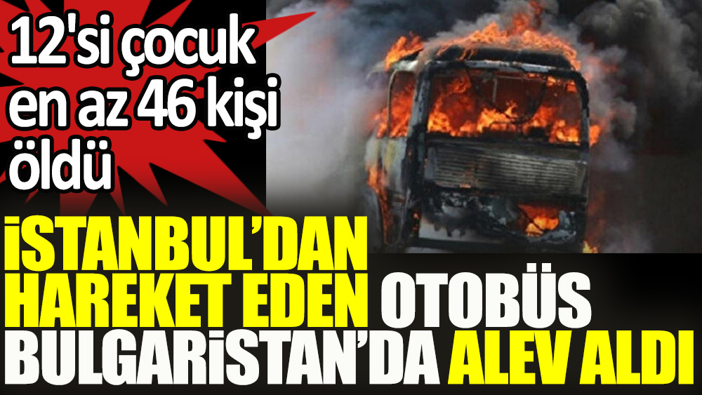 İstanbul'dan hareket eden otobüs Bulgaristan'da alev aldı: 12'si çocuk en az 46 kişi yanarak öldü