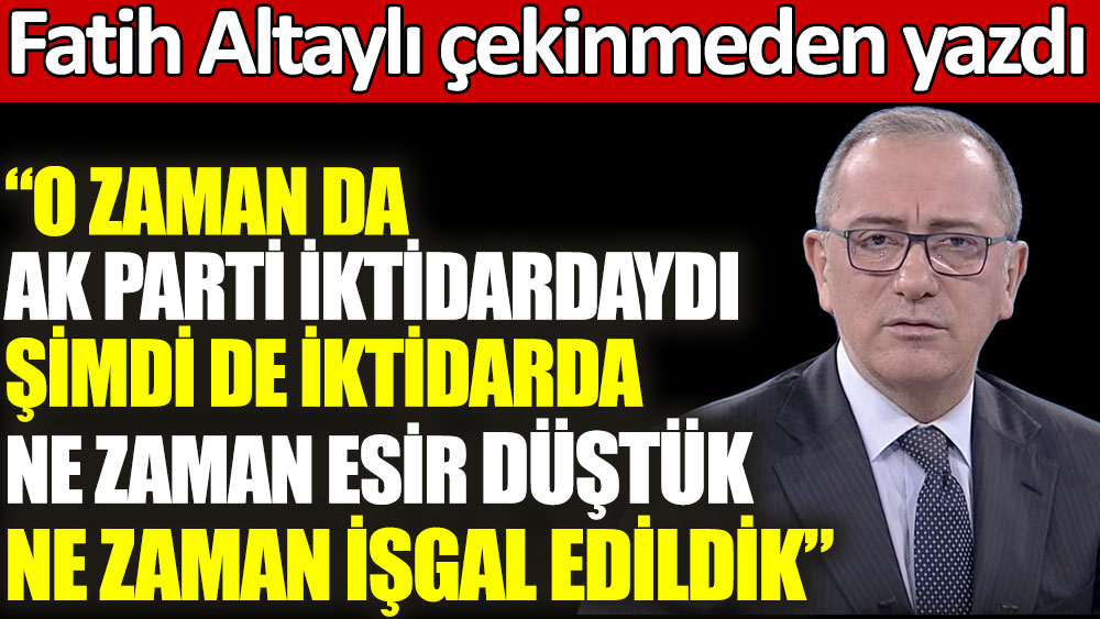 Fatih Altaylı: O zaman da AK Parti iktidardaydı şimdi de iktidarda. Ne zaman esir düştük, ne zaman işgal edildik?