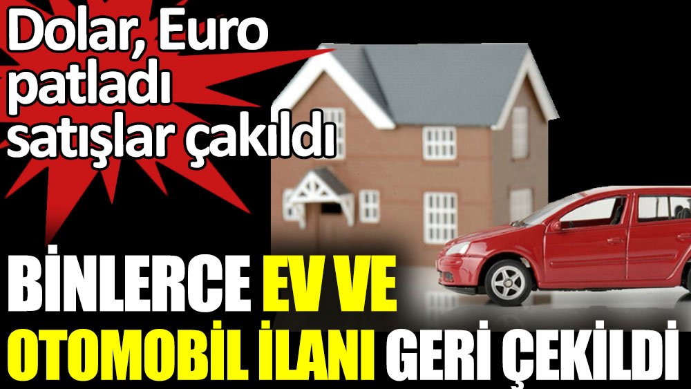 Dolar Euro patladı satışlar çakıldı. Binlerce ev ve otomobil ilanı geri çekildi