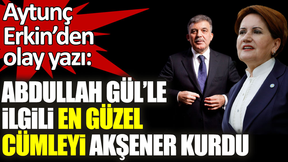 Aytunç Erkin'den olay yazı! Abdullah Gül ile ilgili en güzel cümleyi Meral Akşener kurdu