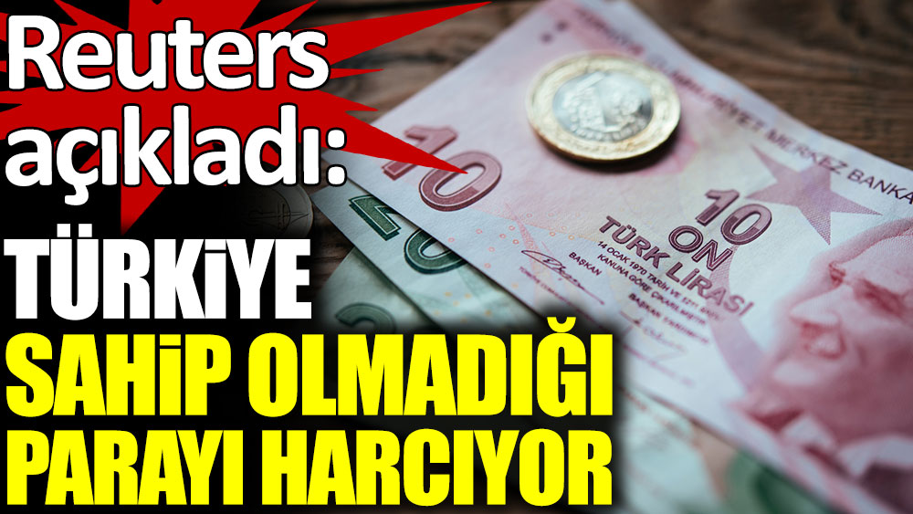 Reuters açıkladı: Türkiye sahip olmadığı parayı harcıyor