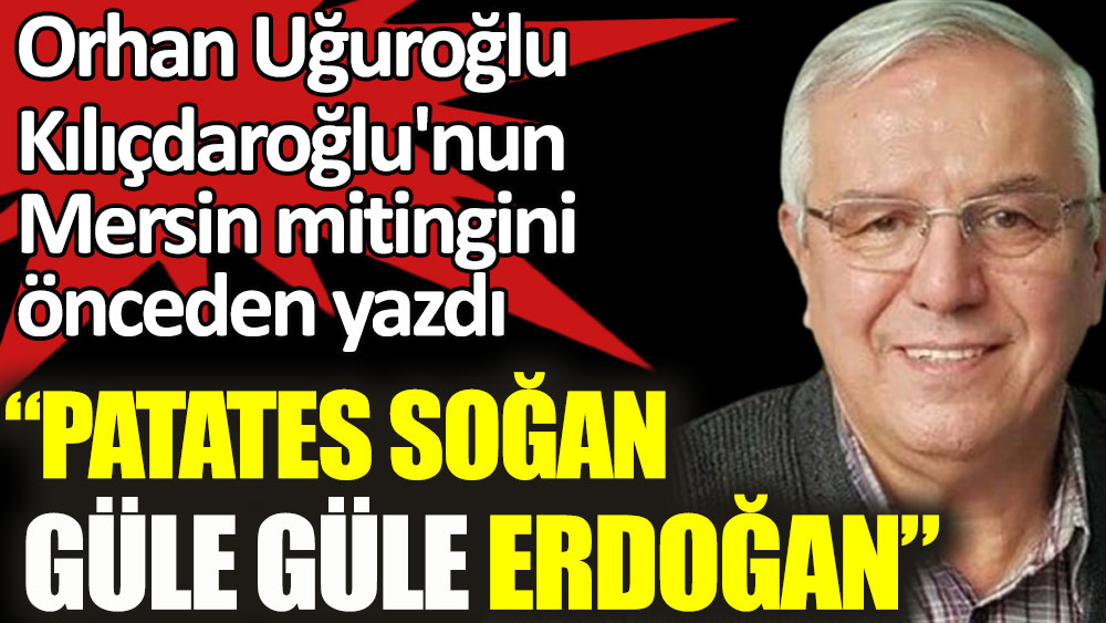Orhan Uğuroğlu Kılıçdaroğlu'nun Mersin mitingini önceden yazdı: Patates soğan güle güle Erdoğan