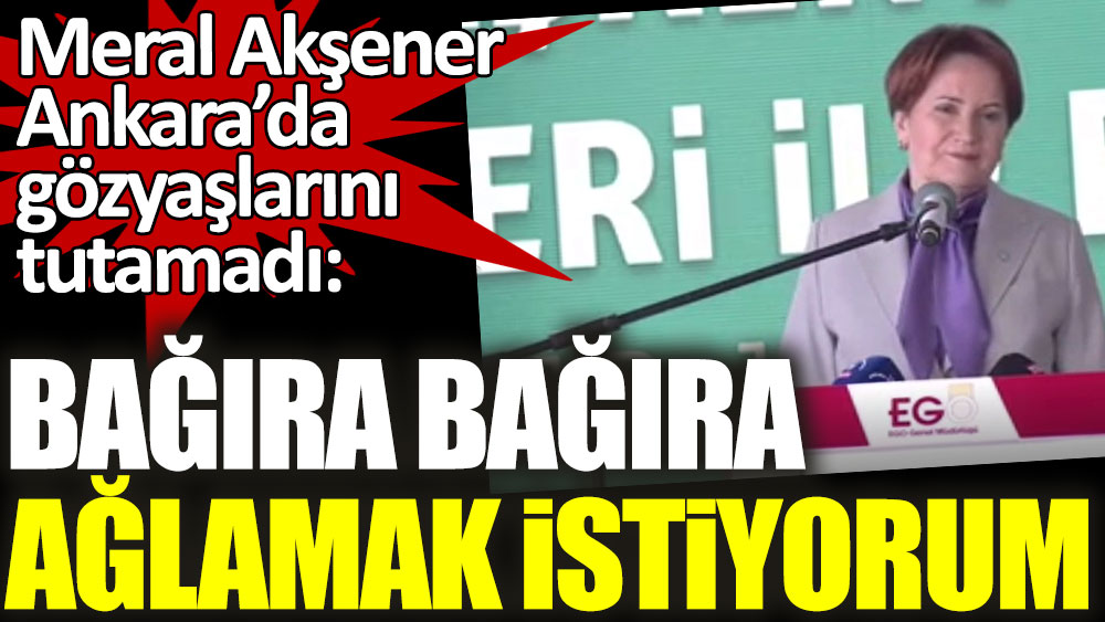 İYİ Parti lideri Meral Akşener Ankara’da gözyaşlarını tutamadı: Bağıra bağıra ağlamak istiyorum