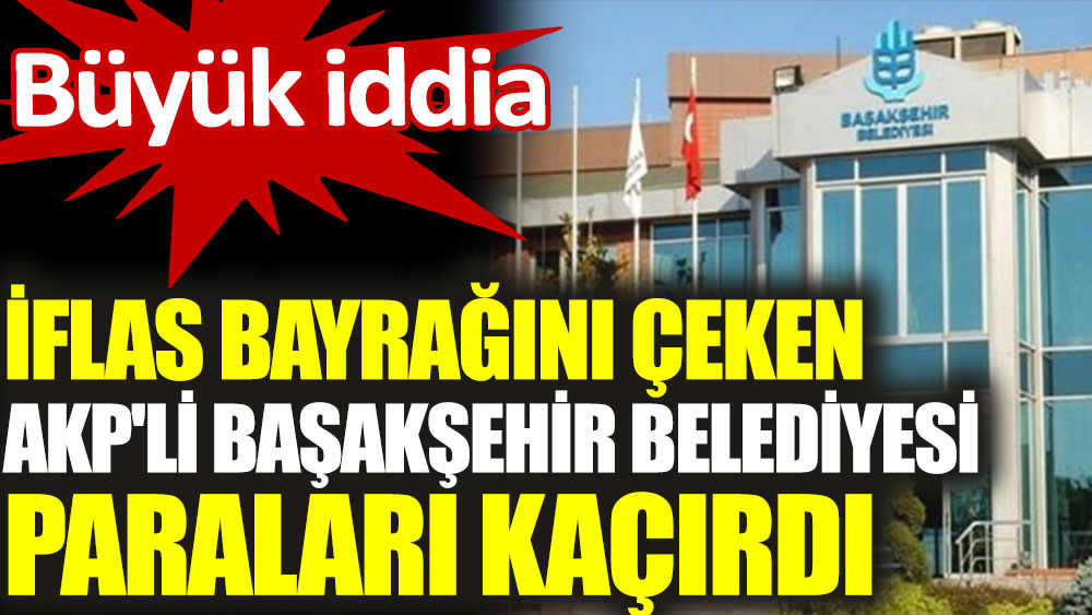 İflas bayrağını çeken AKP'li Başakşehir Belediyesi paraları kaçırdı