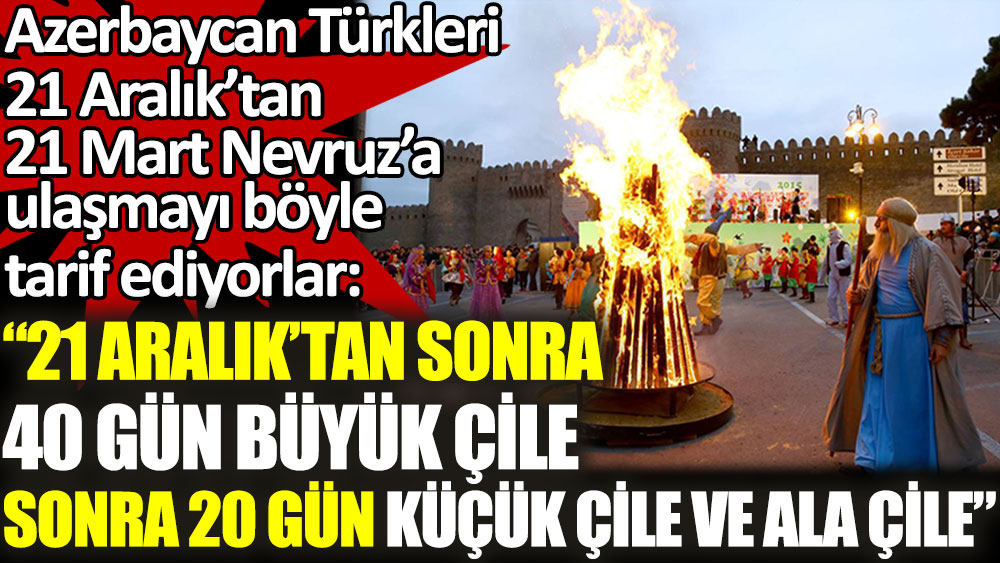 Azerbaycan Türkleri 21 Aralık’tan 21 Mart Nevruz’a ulaşmayı böyle tarif ediyorlar: ''21 Aralık’tan sonra 40 gün Büyük Çile sonra 20 gün Küçük Çile ve Ala Çile''