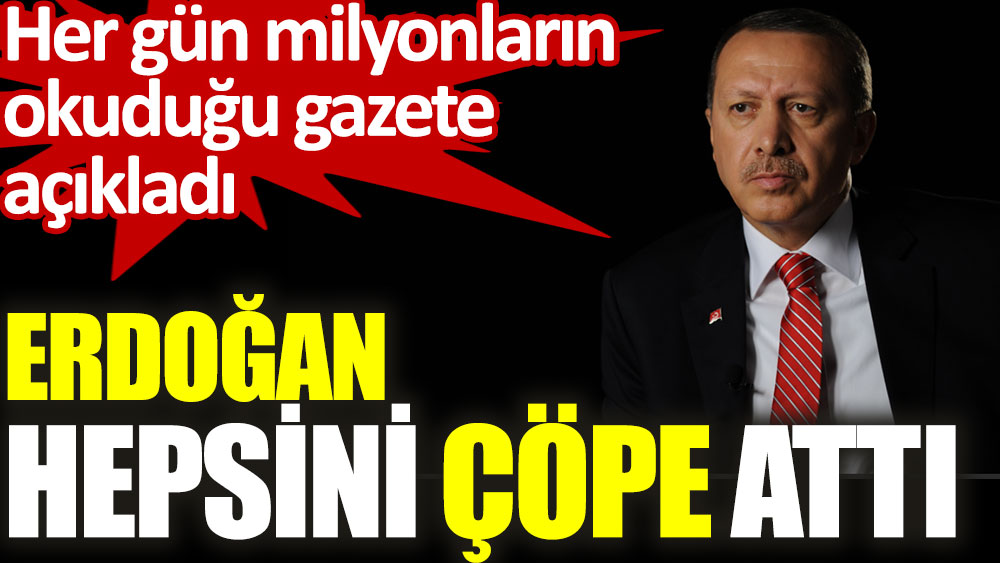 Erdoğan hepsini çöpe attı. Her gün milyonların okuduğu gazete açıkladı