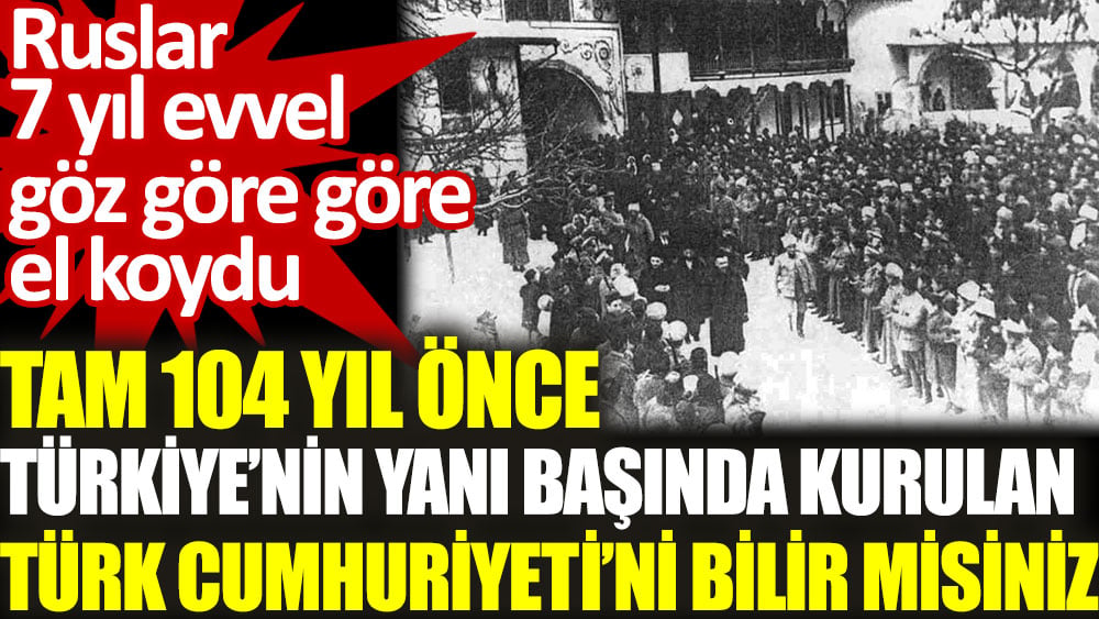Tam 104 yıl önce Türkiye'nin yanı başında kurulan Türk Cumhuriyeti'ni bilir misiniz? Ruslar 7 yıl evvel göz göre göre el koydu