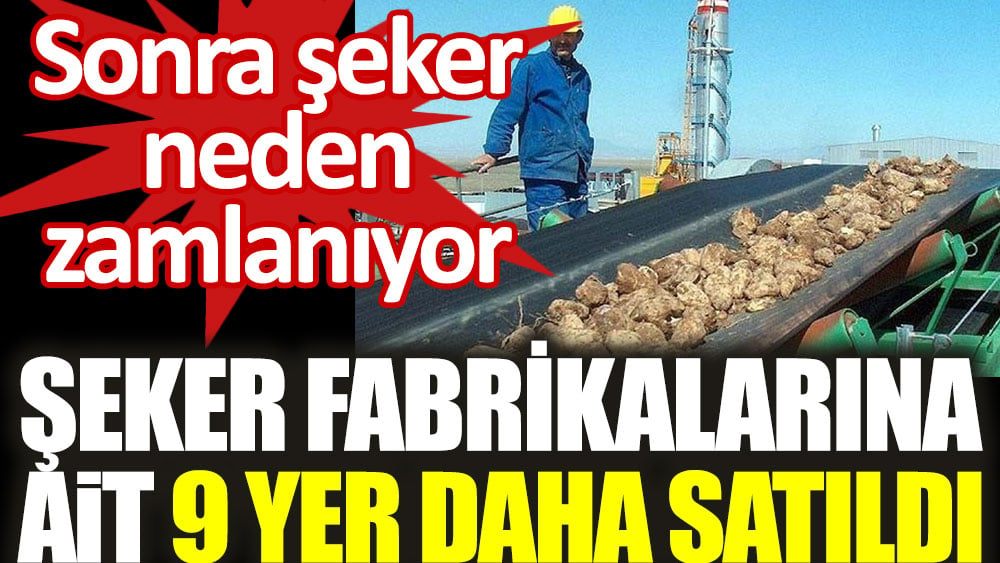 Sonra şeker niye zamlandı. Şeker Fabrikaları’na ait 9 yer daha satıldı