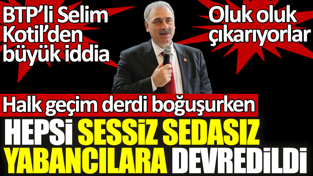 BTP'li Selim Kotil'den büyük iddia! Halk geçim derdi boğuşurken hepsi sessiz sedasız yabancılara devredildi