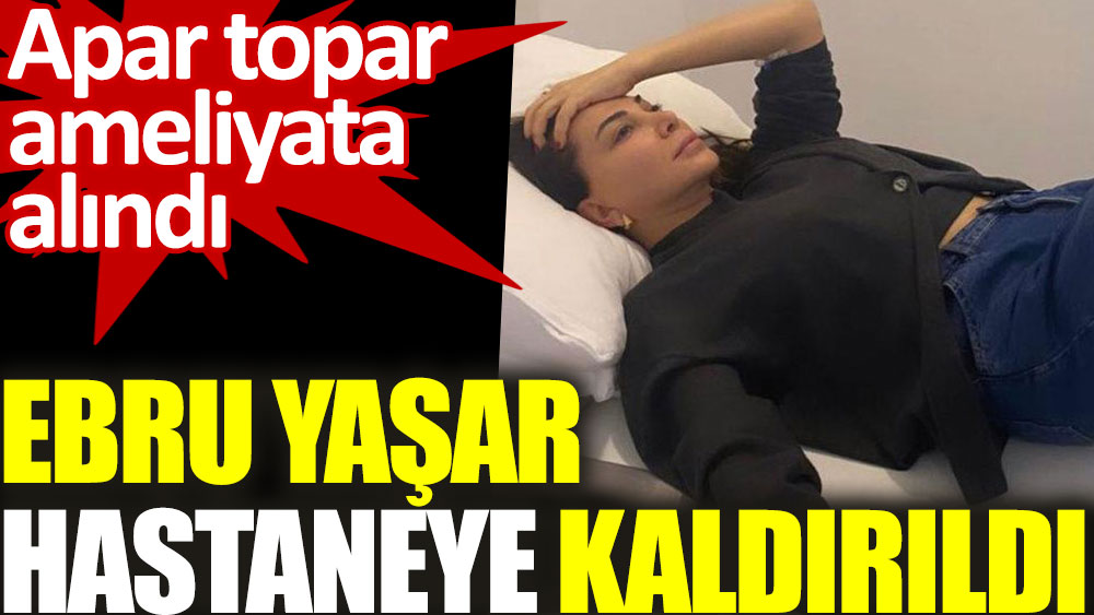 Ebru Yaşar hastaneye kaldırıldı. Apar topar ameliyata alındı