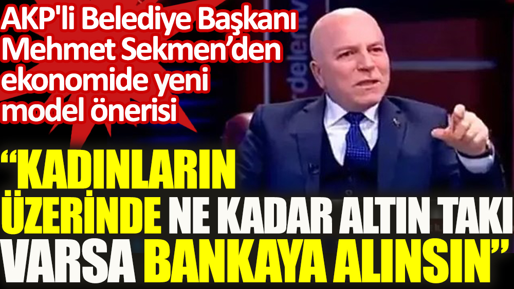 Flaş... AKP'li Belediye Başkanı Mehmet Sekmen: Bakan'a önerdim kadınların üzerinde ne kadar takı varsa bankaya alınsın