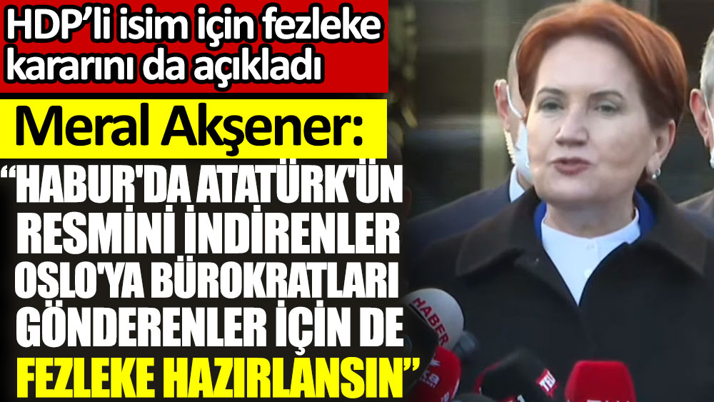 Son dakika... Meral Akşener: Habur'da Atatürk'ün resmini indirenler, Oslo'ya bürokratları gönderenler için de fezleke hazırlansın