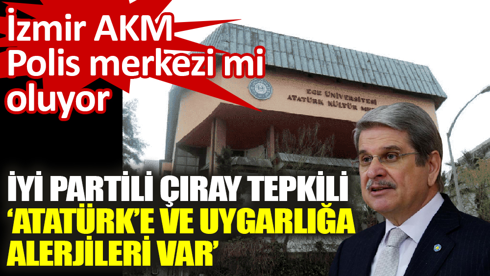 İzmir Atatürk Kültür Merkezi polis merkezi mi oluyor? İYİ Partili Çıray tepkili ‘Atatürk’e ve uygarlığa alerjileri var’