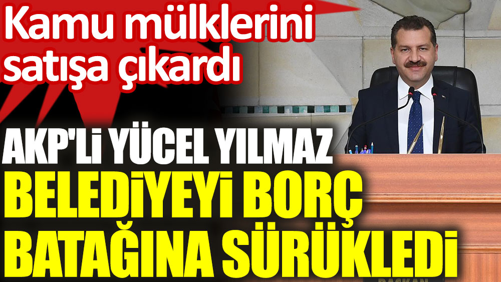 AKP'li Yücel Yılmaz, belediyeyi borç batağına sürükledi! Kamu mülklerini satışa çıkardı