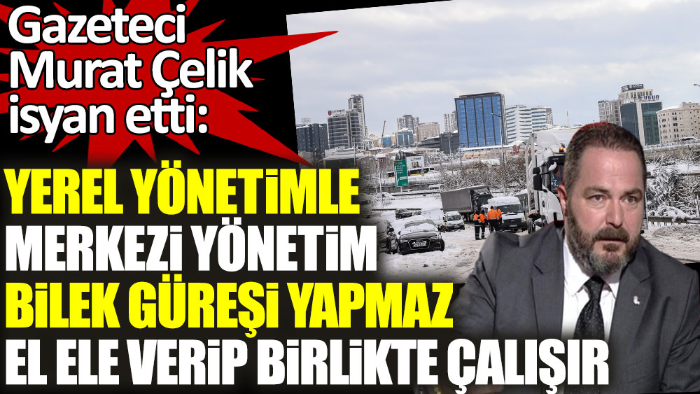 Gazeteci Murat Çelik isyan etti: Yerel yönetimle merkezi yönetim bilek güreşi yapmaz, el ele verip birlikte çalışır
