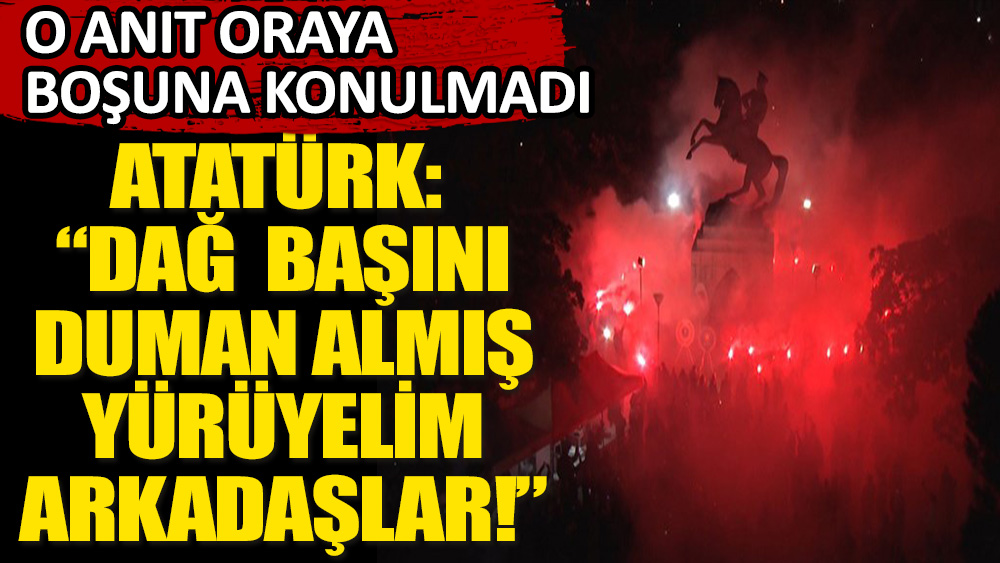 Atatürk: “Dağ başını duman almış, yürüyelim arkadaşlar!”