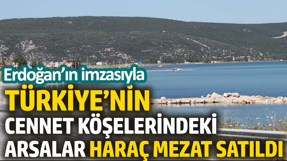 Erdoğan’ın imzasıyla Türkiye’nin cennet köşelerindeki arsalar haraç mezat satıldı