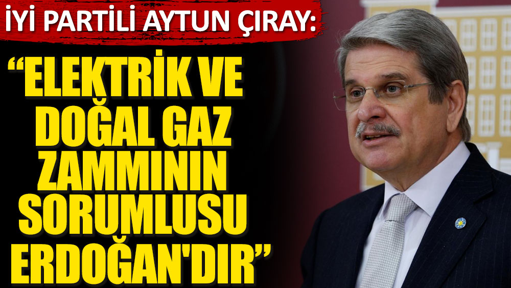İYİ Partili Aytun Çıray: Elektrik ve Doğal gaz zammının sorumlusu Erdoğan'dır