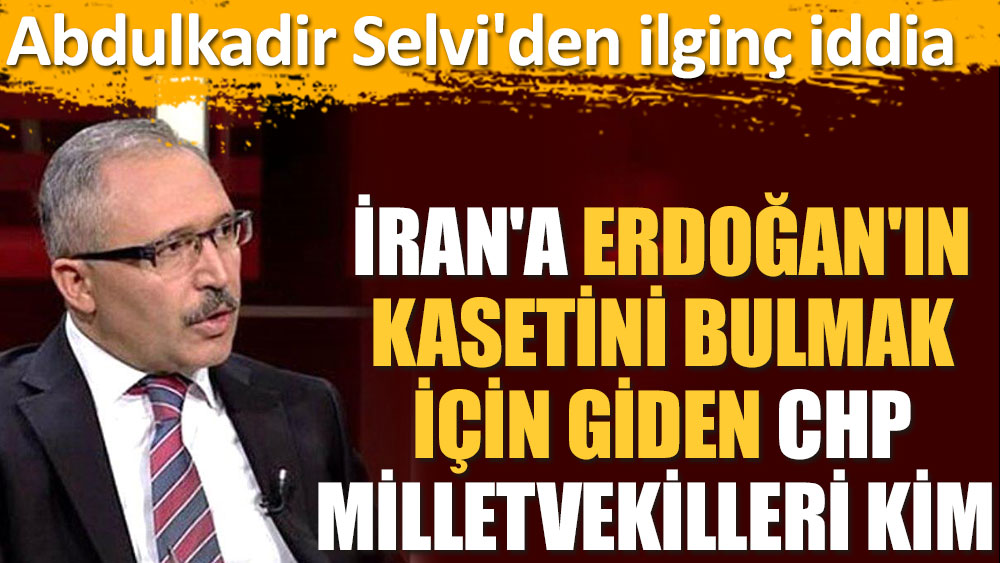 Abdulkadir Selvi'den ilginç iddia. İran'a Erdoğan'ın kasetini bulmak için giden CHP milletvekilleri kim