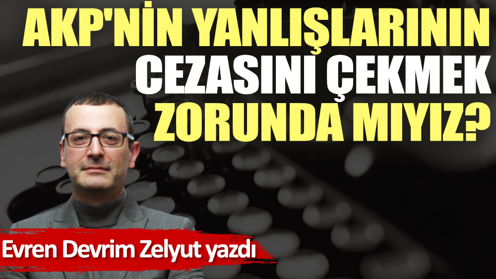 AKP'nin yanlışlarının cezasını çekmek zorunda mıyız?