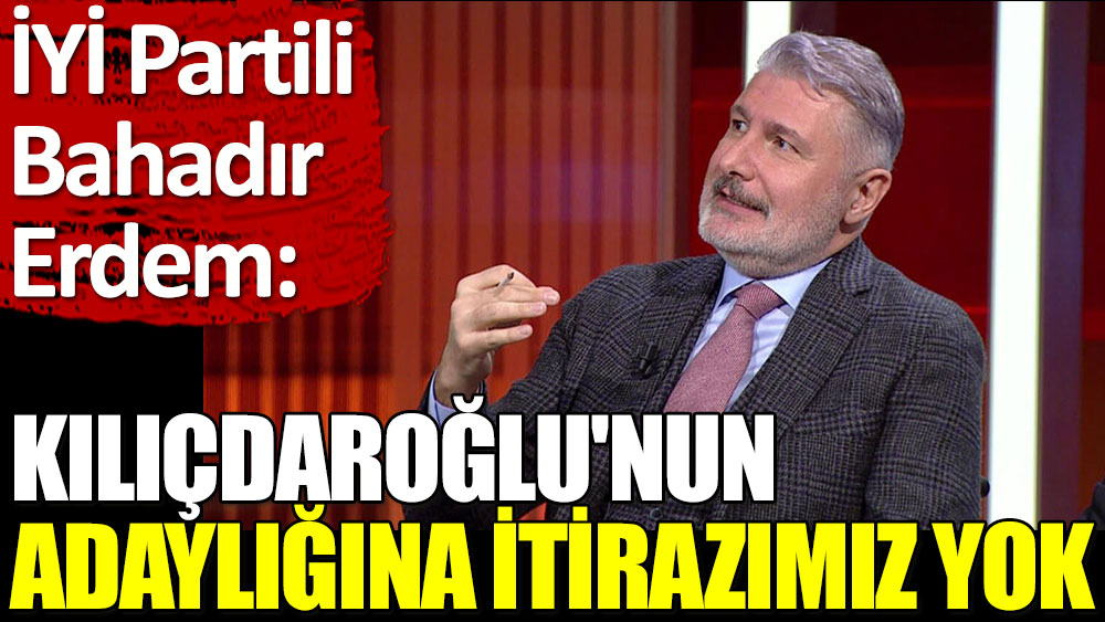 İYİ Partili Bahadır Erdem: Kılıçdaroğlu'nun adaylığına itirazımız yok