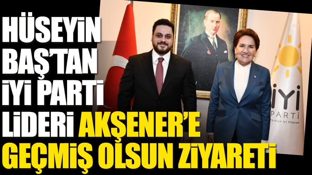 Hüseyin Baş'tan İYİ Parti Lideri Meral Akşener'e geçmiş olsun ziyareti