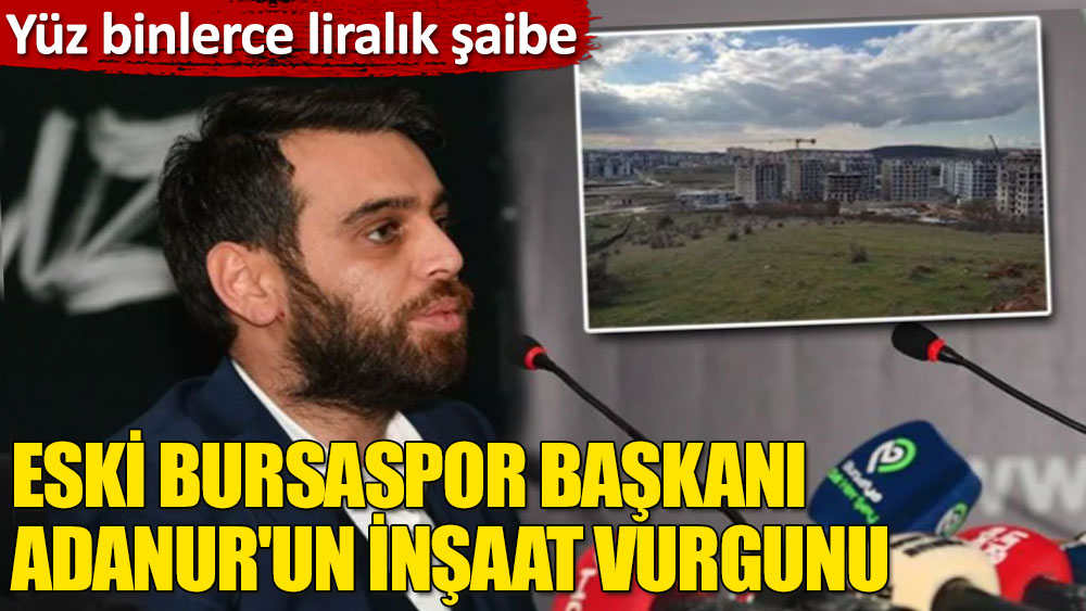 Yüz binlerce liralık şaibe: Eski Bursaspor Başkanı Adanur'un inşaat vurgunu