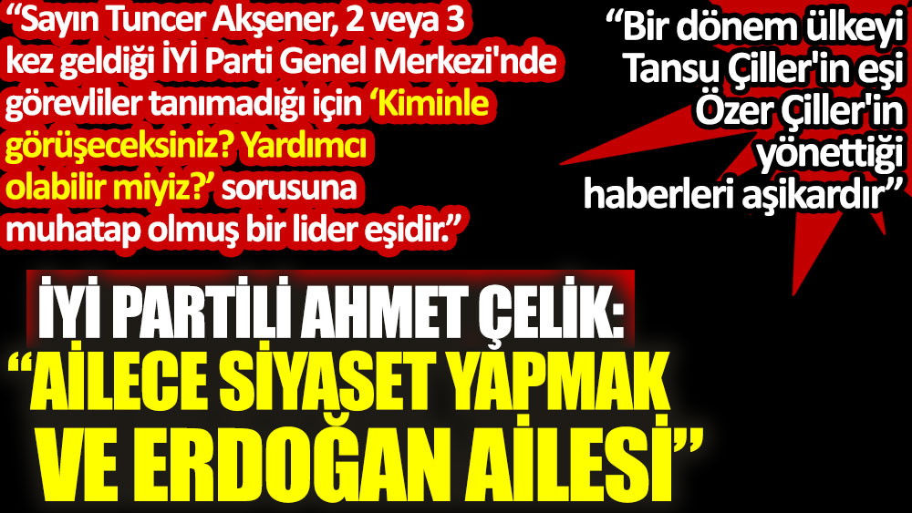 İYİ Partili Ahmet Çelik: Ailece siyaset yapmak ve Erdoğan ailesi