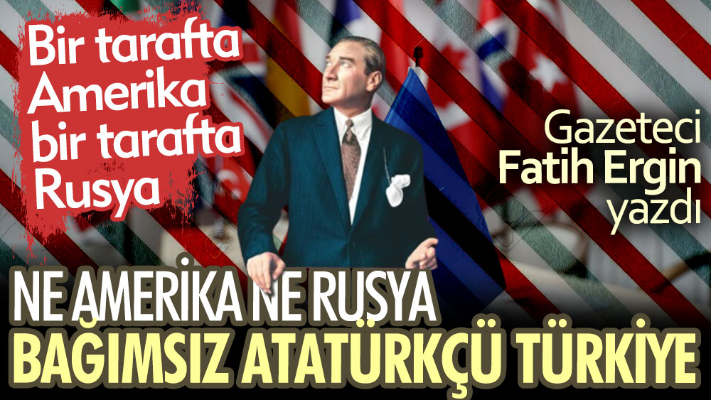 Ne Amerika ne Rusya bağımsız Atatürkçü Türkiye. Gazeteci Fatih Ergin yazdı
