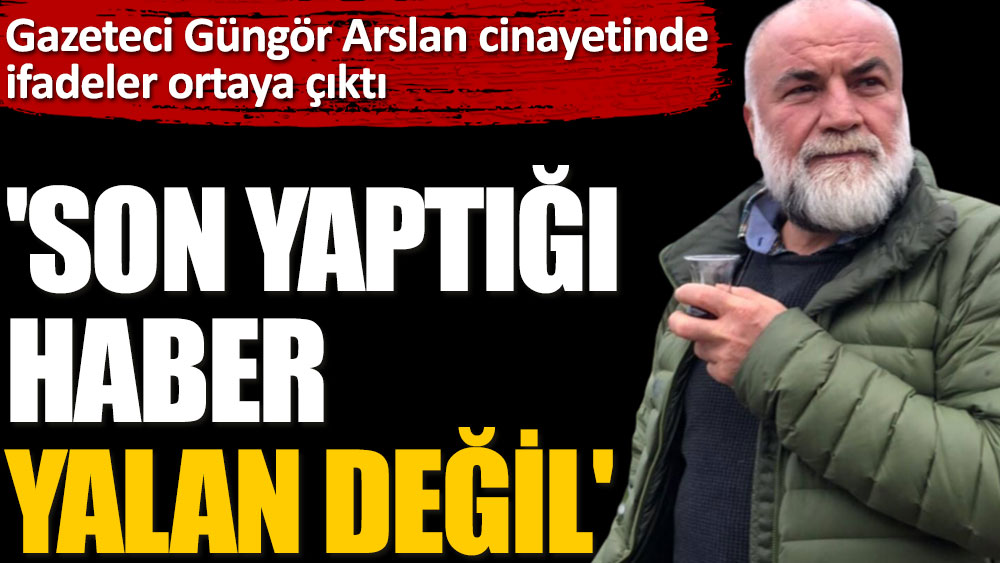 Gazeteci Güngör Arslan cinayetinde ifadeler ortaya çıktı. 'Son yaptığı haber yalan değil'