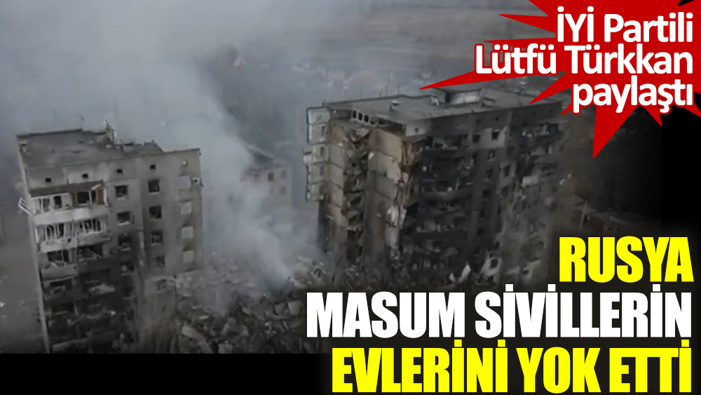İYİ Partili Lütfü Türkkan Rus zulmünü paylaştı. Masum sivillerin evlerini yok ettiler