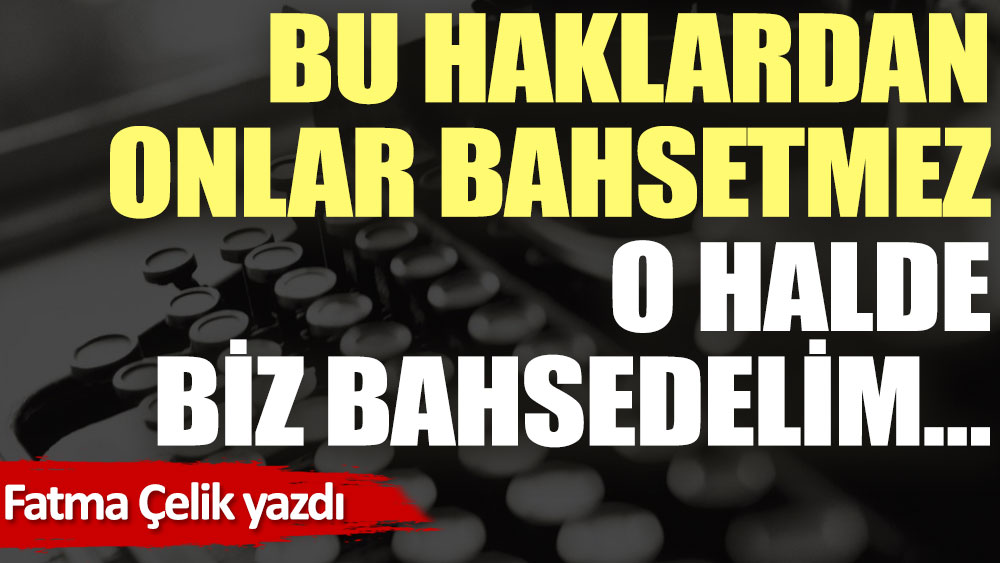 Bu haklardan onlar bahsetmez. O halde biz bahsedelim…