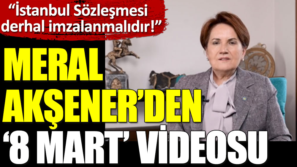 Meral Akşener’den ‘8 Mart’ videosu: İstanbul Sözleşmesi derhal imzalanmalıdır!
