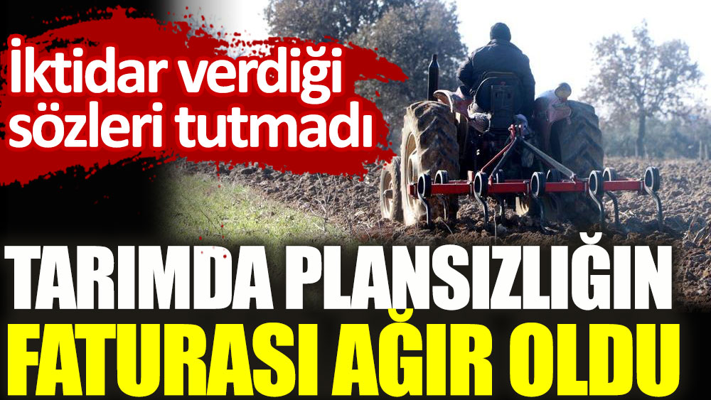 Tarımda plansızlığın faturası ağır oldu. AKP iktidarı verdiği sözleri tutmadı